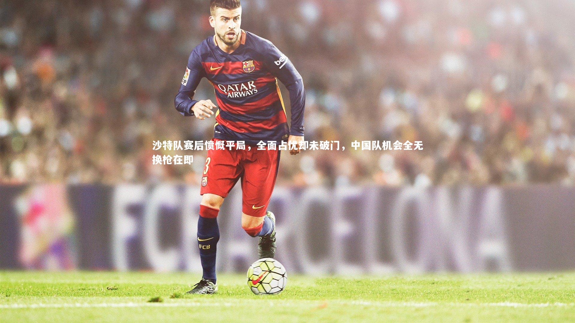 沙特队赛后愤慨平局，全面占优却未破门，中国队机会全无换枪在即